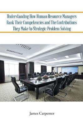 Understanding How Human Resource Managers Rank Their Competencies and The Contributions They Make to Strategic Problem Solving by James Carpenter