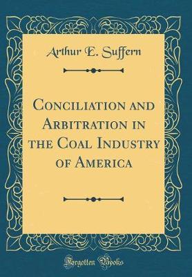 Conciliation and Arbitration in the Coal Industry of America (Classic Reprint) by Arthur E Suffern image