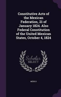 Constitutive Acts of the Mexican Federation, 21 of January 1824. Also Federal Constitution of the United Mexican States, October 4, 1824 on Hardback