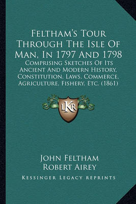 Feltham's Tour Through the Isle of Man, in 1797 and 1798: Comprising Sketches of Its Ancient and Modern History, Constitution, Laws, Commerce, Agriculture, Fishery, Etc. (1861) on Paperback by John Feltham