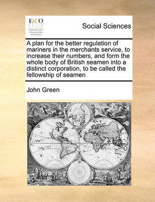 A Plan for the Better Regulation of Mariners in the Merchants Service, to Increase Their Numbers, and Form the Whole Body of British Seamen Into a Distinct Corporation, to Be Called the Fellowship of Seamen by John Green image