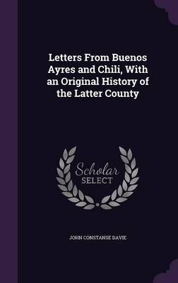 Letters from Buenos Ayres and Chili, with an Original History of the Latter County on Hardback by John Constanse Davie