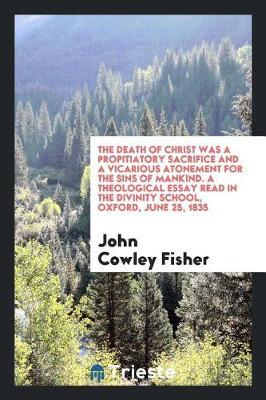 The Death of Christ Was a Propitiatory Sacrifice and a Vicarious Atonement for the Sins of Mankind. a Theological Essay Read in the Divinity School, Oxford, June 25, 1835 by John Cowley Fisher image