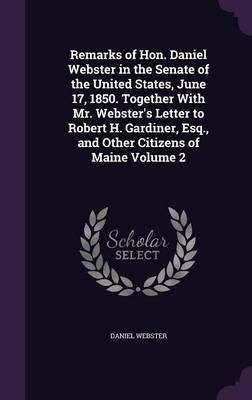 Remarks of Hon. Daniel Webster in the Senate of the United States, June 17, 1850. Together with Mr. Webster's Letter to Robert H. Gardiner, Esq., and Other Citizens of Maine Volume 2 by Daniel Webster image
