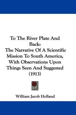 To the River Plate and Back: The Narrative of a Scientific Mission to South America, with Observations Upon Things Seen and Suggested (1913) by William Jacob Holland image