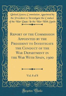 Report of the Commission Appointed by the President to Investigate the Conduct of the War Department in the War with Spain, 1900, Vol. 8 of 8 (Classic Reprint) by United States Spain image