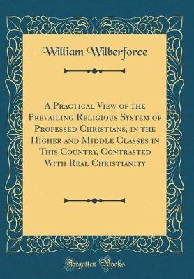 A Practical View of the Prevailing Religious System of Professed Christians, in the Higher and Middle Classes in This Country, Contrasted with Real Christianity (Classic Reprint) by William Wilberforce image