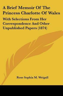 A Brief Memoir Of The Princess Charlotte Of Wales: With Selections From Her Correspondence And Other Unpublished Papers (1874) on Paperback by Rose Sophia M Weigall