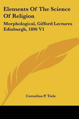 Elements of the Science of Religion: Morphological, Gifford Lectures Edinburgh, 1896 V1 on Paperback by Cornelius P. Tiele