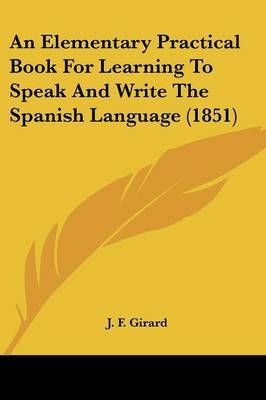 An Elementary Practical Book For Learning To Speak And Write The Spanish Language (1851) on Paperback by J F Girard