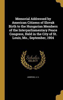 Memorial Addressed by American Citizens of Slovak Birth to the Hungarian Members of the Interparliamentary Peace Congress, Held in the City of St. Louis, Mo., September, 1904 on Hardback