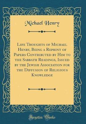 Life Thoughts of Michael Henry, Being a Reprint of Papers Contributed by Him to the Sabbath Readings, Issued by the Jewish Association for the Diffusion of Religious Knowledge (Classic Reprint) by Michael Henry image