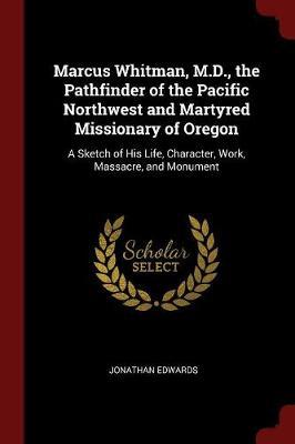 Marcus Whitman, M.D., the Pathfinder of the Pacific Northwest and Martyred Missionary of Oregon by Jonathan Edwards