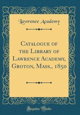 Catalogue of the Library of Lawrence Academy, Groton, Mass. 1850 (Classic Reprint) by Lawrence Academy image