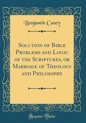 Solution of Bible Problems and Logic of the Scriptures, or Marriage of Theology and Philosophy (Classic Reprint) by Benjamin Casey image