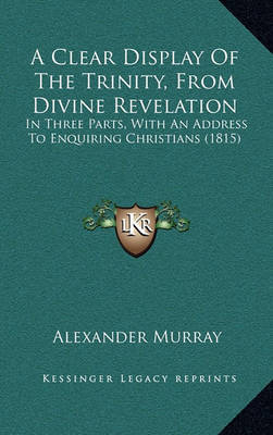 A Clear Display of the Trinity, from Divine Revelation: In Three Parts, with an Address to Enquiring Christians (1815) by Alexander Murray image
