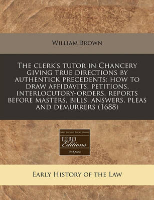The Clerk's Tutor in Chancery Giving True Directions by Authentick Precedents: How to Draw Affidavits, Petitions, Interlocutory-Orders, Reports Before Masters, Bills, Answers, Pleas and Demurrers (1688) by William Brown image