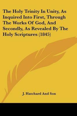 The Holy Trinity In Unity, As Inquired Into First, Through The Works Of God, And Secondly, As Revealed By The Holy Scriptures (1845) on Paperback by J Hatchard and Son