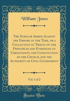 The Scholar Armed Against the Errors of the Time, or a Collection of Tracts on the Principles and Evidences of Christianity, the Constitution of the Church, and the Authority of Civil Government, Vol. 1 of 2 (Classic Reprint) by William Jones image