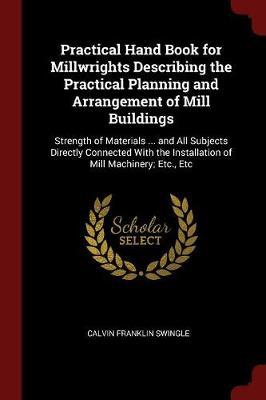 Practical Hand Book for Millwrights Describing the Practical Planning and Arrangement of Mill Buildings by Calvin Franklin Swingle