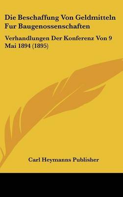 Die Beschaffung Von Geldmitteln Fur Baugenossenschaften: Verhandlungen Der Konferenz Von 9 Mai 1894 (1895) by Heymanns Publisher Carl Heymanns Publisher image