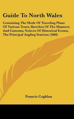 Guide To North Wales: Containing The Mode Of Traveling Plans Of Various Tours, Sketches Of The Manners And Customs, Notices Of Historical Events, The Principal Angling Stations (1860) on Hardback by Francis Coghlan