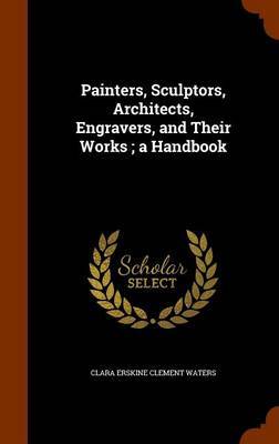 Painters, Sculptors, Architects, Engravers, and Their Works; A Handbook on Hardback by Clara Erskine Clement Waters