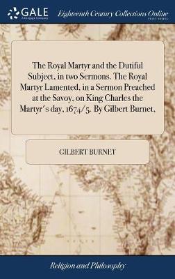 The Royal Martyr and the Dutiful Subject, in Two Sermons. the Royal Martyr Lamented, in a Sermon Preached at the Savoy, on King Charles the Martyr's Day, 1674/5. by Gilbert Burnet, by Gilbert Burnet image