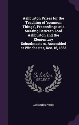 Ashburton Prizes for the Teaching of 'Common Things', Proceedings at a Meeting Between Lord Ashburton and the Elementary Schoolmasters, Assembled at Winchester, Dec. 16, 1853 on Hardback by Ashburton Prizes