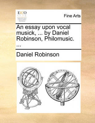 An Essay Upon Vocal Musick, ... by Daniel Robinson, Philomusic. ... by Daniel Robinson