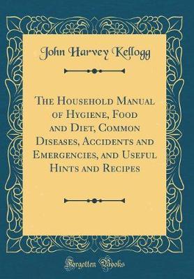 The Household Manual of Hygiene, Food and Diet, Common Diseases, Accidents and Emergencies, and Useful Hints and Recipes (Classic Reprint) by John Harvey Kellogg image