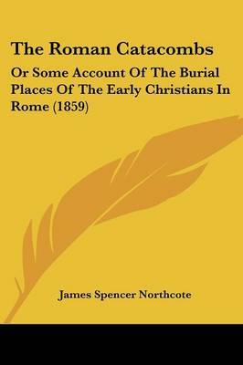 The Roman Catacombs: Or Some Account Of The Burial Places Of The Early Christians In Rome (1859) on Paperback by James Spencer Northcote