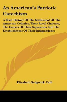An American's Patriotic Catechism: A Brief History of the Settlement of the American Colonies, Their Royal Charters, the Causes of Their Separation and the Establishment of Their Independence by Elizabeth Sedgwick Vaill image