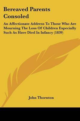 Bereaved Parents Consoled: An Affectionate Address To Those Who Are Mourning The Loss Of Children Especially Such As Have Died In Infancy (1839) on Paperback by John Thornton