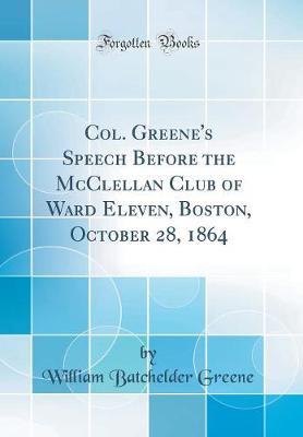Col. Greene's Speech Before the McClellan Club of Ward Eleven, Boston, October 28, 1864 (Classic Reprint) by William Batchelder Greene image
