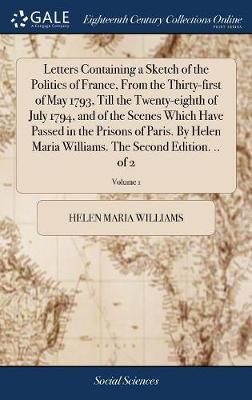 Letters Containing a Sketch of the Politics of France, from the Thirty-First of May 1793, Till the Twenty-Eighth of July 1794, and of the Scenes Which Have Passed in the Prisons of Paris. by Helen Maria Williams. the Second Edition. .. of 2; Volume 1 on Hardback by Helen Maria Williams