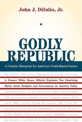 Godly Republic: A Centrist Blueprint for America's Faith-Based Future, A Former White House Official Explodes Ten Polarizing Myths About Religion and Government in America Today by John J DiIulio image