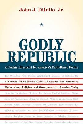 Godly Republic: A Centrist Blueprint for America's Faith-Based Future, A Former White House Official Explodes Ten Polarizing Myths About Religion and Government in America Today on Hardback by John J DiIulio