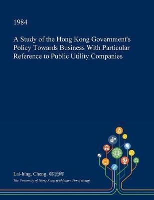 A Study of the Hong Kong Government's Policy Towards Business with Particular Reference to Public Utility Companies by Lai-Hing Cheng image