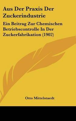 Aus Der Praxis Der Zuckerindustrie: Ein Beitrag Zur Chemischen Betriebscontrolle in Der Zuckerfabrikation (1902) on Hardback by Otto Mittelstaedt