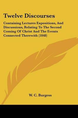 Twelve Discourses: Containing Lectures Expositions, and Discussions, Relating to the Second Coming of Christ and the Events Connected Therewith (1848) on Paperback by W C Burgess