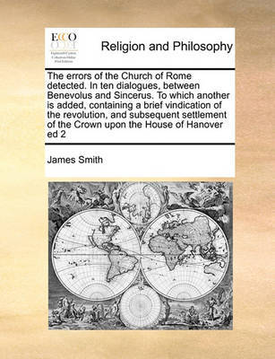 The errors of the Church of Rome detected. In ten dialogues, between Benevolus and Sincerus. To which another is added, containing a brief vindication of the revolution, and subsequent settlement of the Crown upon the House of Hanover ed 2 image