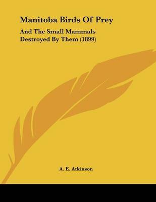 Manitoba Birds of Prey: And the Small Mammals Destroyed by Them (1899) on Paperback by A E Atkinson