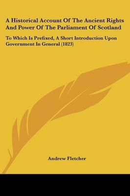 A Historical Account Of The Ancient Rights And Power Of The Parliament Of Scotland: To Which Is Prefixed, A Short Introduction Upon Government In General (1823) on Paperback by Andrew Fletcher