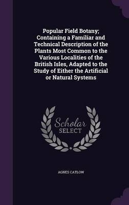 Popular Field Botany; Containing a Familiar and Technical Description of the Plants Most Common to the Various Localities of the British Isles, Adapted to the Study of Either the Artificial or Natural Systems by Agnes Catlow image