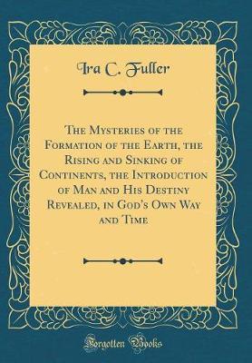 The Mysteries of the Formation of the Earth, the Rising and Sinking of Continents, the Introduction of Man and His Destiny Revealed, in God's Own Way and Time (Classic Reprint) by Ira C Fuller image