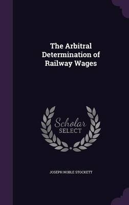 The Arbitral Determination of Railway Wages on Hardback by Joseph Noble Stockett