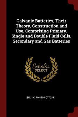 Galvanic Batteries, Their Theory, Construction and Use, Comprising Primary, Single and Double Fluid Cells, Secondary and Gas Batteries by Selimo Romeo Bottone