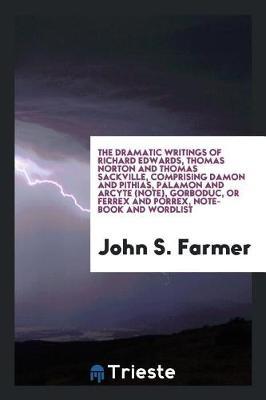 The Dramatic Writings of Richard Edwards, Thomas Norton and Thomas Sackville, Comprising Damon and Pithias, Palamon and Arcyte (Note), Gorboduc, or Ferrex and Porrex, Note-Book and Wordlist by John S Farmer image