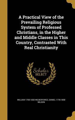 A Practical View of the Prevailing Religious System of Professed Christians, in the Higher and Middle Classes in This Country, Contrasted with Real Christianity by William 1759-1833 Wilberforce image